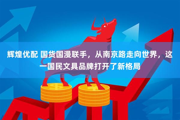 辉煌优配 国货国漫联手，从南京路走向世界，这一国民文具品牌打开了新格局