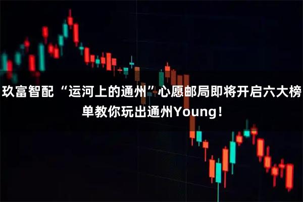 玖富智配 “运河上的通州”心愿邮局即将开启六大榜单教你玩出通州Young！