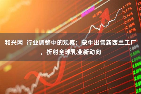 和兴网  行业调整中的观察：蒙牛出售新西兰工厂，折射全球乳业新动向