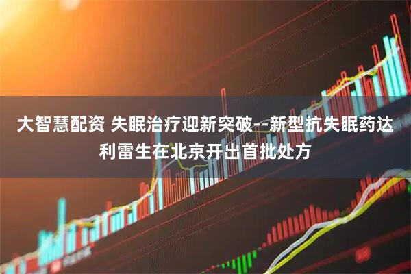大智慧配资 失眠治疗迎新突破--新型抗失眠药达利雷生在北京开出首批处方
