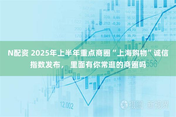 N配资 2025年上半年重点商圈“上海购物”诚信指数发布， 里面有你常逛的商圈吗