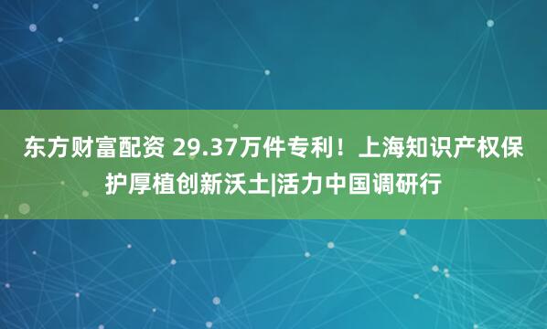 东方财富配资 29.37万件专利！上海知识产权保护厚植创新沃土|活力中国调研行