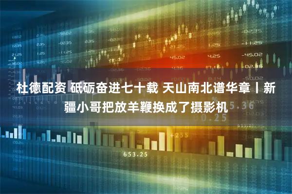 杜德配资 砥砺奋进七十载 天山南北谱华章丨新疆小哥把放羊鞭换成了摄影机