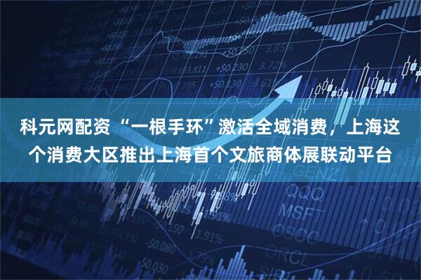 科元网配资 “一根手环”激活全域消费，上海这个消费大区推出上海首个文旅商体展联动平台