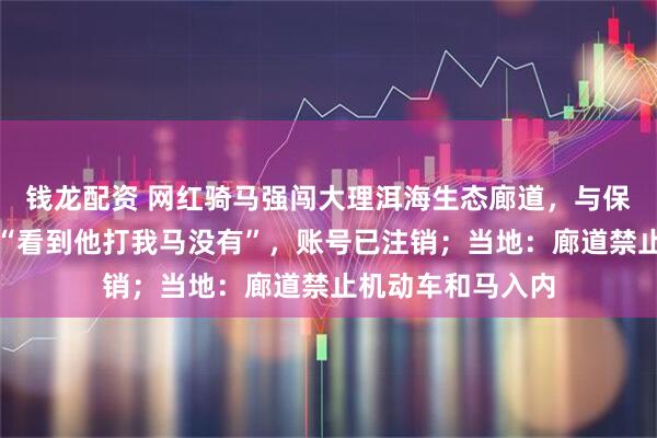 钱龙配资 网红骑马强闯大理洱海生态廊道，与保安起冲突，喊话“看到他打我马没有”，账号已注销；当地：廊道禁止机动车和马入内