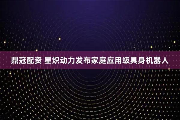 鼎冠配资 星炽动力发布家庭应用级具身机器人