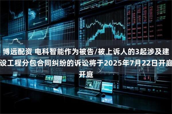 博远配资 电科智能作为被告/被上诉人的3起涉及建设工程分包合同纠纷的诉讼将于2025年7月22日开庭