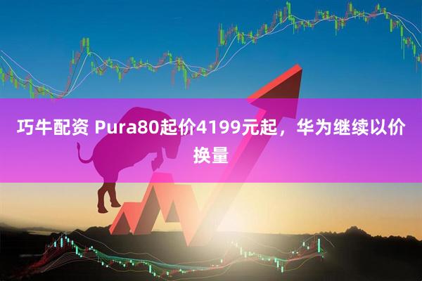 巧牛配资 Pura80起价4199元起，华为继续以价换量