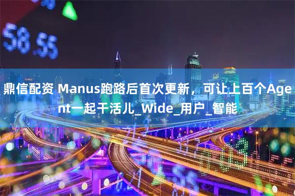 鼎信配资 Manus跑路后首次更新，可让上百个Agent一起干活儿_Wide_用户_智能