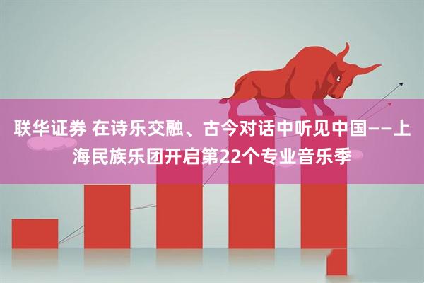 联华证券 在诗乐交融、古今对话中听见中国——上海民族乐团开启第22个专业音乐季