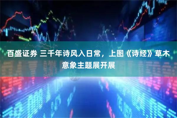 百盛证券 三千年诗风入日常，上图《诗经》草木意象主题展开展