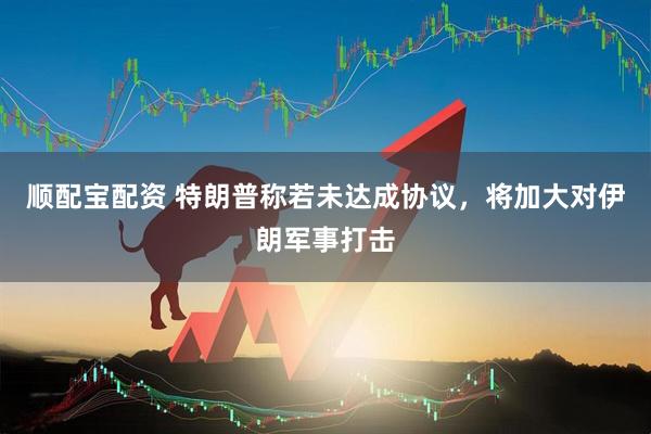 顺配宝配资 特朗普称若未达成协议，将加大对伊朗军事打击