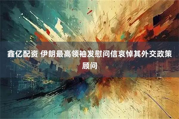 鑫亿配资 伊朗最高领袖发慰问信哀悼其外交政策顾问